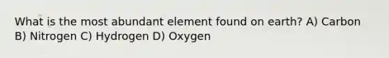 What is the most abundant element found on earth? A) Carbon B) Nitrogen C) Hydrogen D) Oxygen