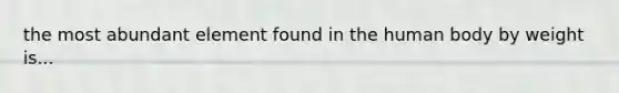 the most abundant element found in the human body by weight is...