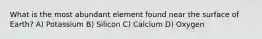 What is the most abundant element found near the surface of Earth? A) Potassium B) Silicon C) Calcium D) Oxygen