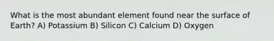 What is the most abundant element found near the surface of Earth? A) Potassium B) Silicon C) Calcium D) Oxygen