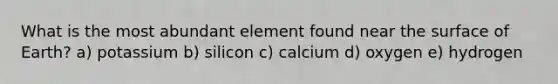 What is the most abundant element found near the surface of Earth? a) potassium b) silicon c) calcium d) oxygen e) hydrogen