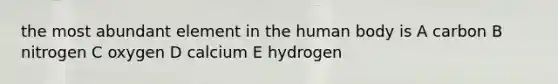 the most abundant element in the human body is A carbon B nitrogen C oxygen D calcium E hydrogen