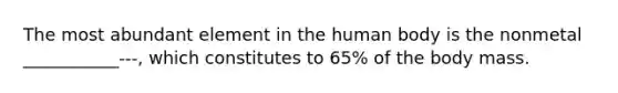 The most abundant element in the human body is the nonmetal ___________---, which constitutes to 65% of the body mass.