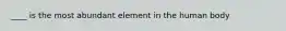____ is the most abundant element in the human body