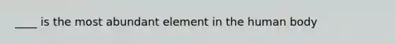 ____ is the most abundant element in the human body