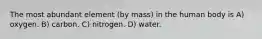 The most abundant element (by mass) in the human body is A) oxygen. B) carbon. C) nitrogen. D) water.