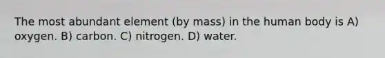 The most abundant element (by mass) in the human body is A) oxygen. B) carbon. C) nitrogen. D) water.