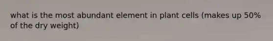 what is the most abundant element in plant cells (makes up 50% of the dry weight)