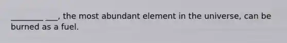 ________ ___, the most abundant element in the universe, can be burned as a fuel.