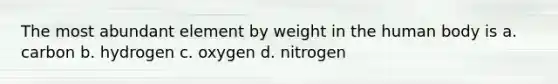 The most abundant element by weight in the human body is a. carbon b. hydrogen c. oxygen d. nitrogen