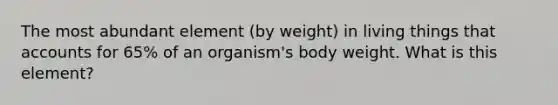 The most abundant element (by weight) in living things that accounts for 65% of an organism's body weight. What is this element?