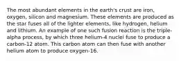 The most abundant elements in the earth's crust are iron, oxygen, silicon and magnesium. These elements are produced as the star fuses all of the lighter elements, like hydrogen, helium and lithium. An example of one such fusion reaction is the triple-alpha process, by which three helium-4 nuclei fuse to produce a carbon-12 atom. This carbon atom can then fuse with another helium atom to produce oxygen-16.