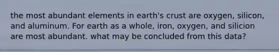 the most abundant elements in earth's crust are oxygen, silicon, and aluminum. For earth as a whole, iron, oxygen, and silicion are most abundant. what may be concluded from this data?