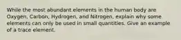 While the most abundant elements in the human body are Oxygen, Carbon, Hydrogen, and Nitrogen, explain why some elements can only be used in small quantities. Give an example of a trace element.