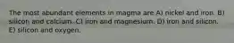 The most abundant elements in magma are A) nickel and iron. B) silicon and calcium. C) iron and magnesium. D) iron and silicon. E) silicon and oxygen.