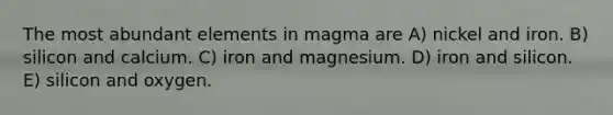 The most abundant elements in magma are A) nickel and iron. B) silicon and calcium. C) iron and magnesium. D) iron and silicon. E) silicon and oxygen.