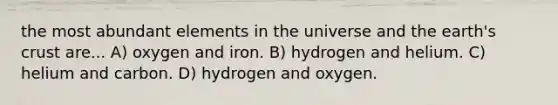 the most abundant elements in the universe and the earth's crust are... A) oxygen and iron. B) hydrogen and helium. C) helium and carbon. D) hydrogen and oxygen.