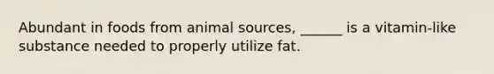 Abundant in foods from animal sources, ______ is a vitamin-like substance needed to properly utilize fat.