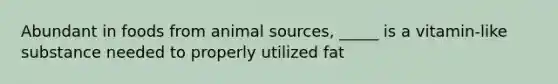 Abundant in foods from animal sources, _____ is a vitamin-like substance needed to properly utilized fat