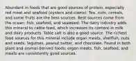 Abundant in foods that are good sources of protein, especially red meat and seafood (oysters and clams). Tea, nuts, cereals, and some fruits are the best sources. Best sources come from the ocean: fish, seafood, and seaweed. The dairy industry adds this mineral to cattle feed, which increases its content in milk and dairy products. Table salt is also a good source. The richest food sources for this mineral include organ meats, shellfish, nuts and seeds, legumes, peanut butter, and chocolate. Found in both plant and animal-derived foods; organ meats, fish, seafood, and meats are consistently good sources.