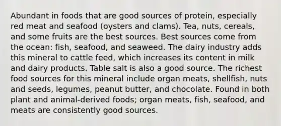 Abundant in foods that are good sources of protein, especially red meat and seafood (oysters and clams). Tea, nuts, cereals, and some fruits are the best sources. Best sources come from the ocean: fish, seafood, and seaweed. The dairy industry adds this mineral to cattle feed, which increases its content in milk and dairy products. Table salt is also a good source. The richest food sources for this mineral include organ meats, shellfish, nuts and seeds, legumes, peanut butter, and chocolate. Found in both plant and animal-derived foods; organ meats, fish, seafood, and meats are consistently good sources.