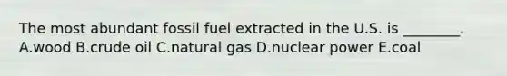 The most abundant fossil fuel extracted in the U.S. is ________. A.wood B.crude oil C.natural gas D.nuclear power E.coal