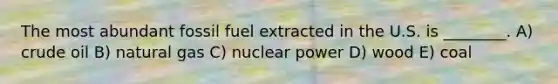 The most abundant fossil fuel extracted in the U.S. is ________. A) crude oil B) natural gas C) nuclear power D) wood E) coal