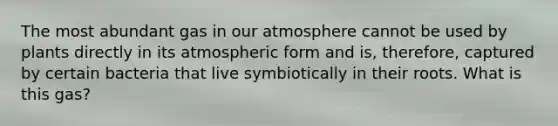 The most abundant gas in our atmosphere cannot be used by plants directly in its atmospheric form and is, therefore, captured by certain bacteria that live symbiotically in their roots. What is this gas?