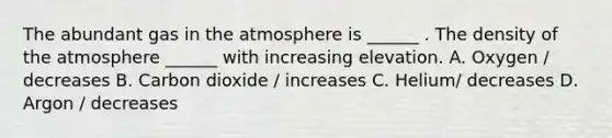 The abundant gas in the atmosphere is ______ . The density of the atmosphere ______ with increasing elevation. A. Oxygen / decreases B. Carbon dioxide / increases C. Helium/ decreases D. Argon / decreases