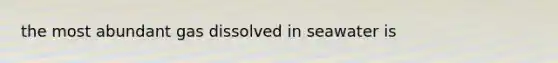 the most abundant gas dissolved in seawater is