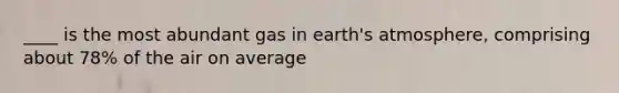 ____ is the most abundant gas in earth's atmosphere, comprising about 78% of the air on average