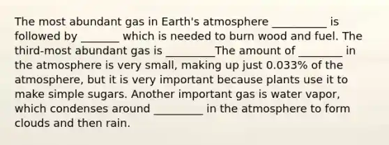 The most abundant gas in Earth's atmosphere __________ is followed by _______ which is needed to burn wood and fuel. The third-most abundant gas is _________The amount of ________ in the atmosphere is very small, making up just 0.033% of the atmosphere, but it is very important because plants use it to make simple sugars. Another important gas is water vapor, which condenses around _________ in the atmosphere to form clouds and then rain.