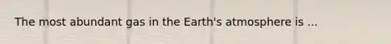 The most abundant gas in the Earth's atmosphere is ...