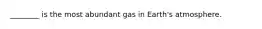 ________ is the most abundant gas in Earth's atmosphere.