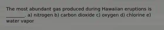 The most abundant gas produced during Hawaiian eruptions is ________. a) nitrogen b) carbon dioxide c) oxygen d) chlorine e) water vapor