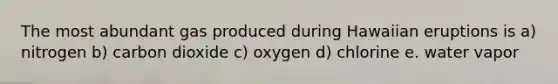 The most abundant gas produced during Hawaiian eruptions is a) nitrogen b) carbon dioxide c) oxygen d) chlorine e. water vapor