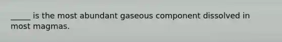 _____ is the most abundant gaseous component dissolved in most magmas.