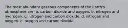 The most abundant gaseous components of the Earth's atmosphere are: a. carbon dioxide and oxygen. b. nitrogen and hydrogen. c. nitrogen and carbon dioxide. d. nitrogen and oxygen. e. oxygen and carbon dioxide.