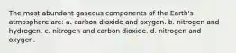 The most abundant gaseous components of the Earth's atmosphere are: a. carbon dioxide and oxygen. b. nitrogen and hydrogen. c. nitrogen and carbon dioxide. d. nitrogen and oxygen.