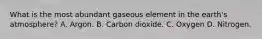 What is the most abundant gaseous element in the earth's atmosphere? A. Argon. B. Carbon dioxide. C. Oxygen D. Nitrogen.