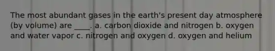 The most abundant gases in the earth's present day atmosphere (by volume) are ____. a. carbon dioxide and nitrogen b. oxygen and water vapor c. nitrogen and oxygen d. oxygen and helium