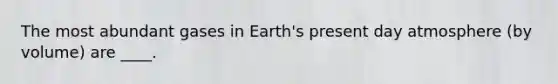 The most abundant gases in Earth's present day atmosphere (by volume) are ____.