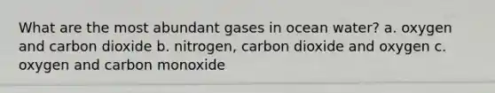 What are the most abundant gases in ocean water? a. oxygen and carbon dioxide b. nitrogen, carbon dioxide and oxygen c. oxygen and carbon monoxide