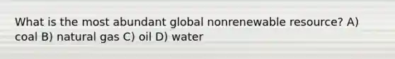 What is the most abundant global nonrenewable resource? A) coal B) natural gas C) oil D) water