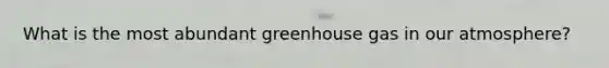 What is the most abundant greenhouse gas in our atmosphere?