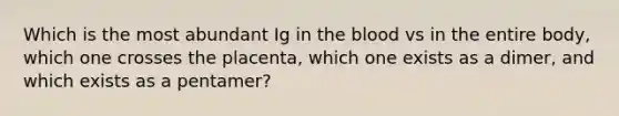 Which is the most abundant Ig in the blood vs in the entire body, which one crosses the placenta, which one exists as a dimer, and which exists as a pentamer?