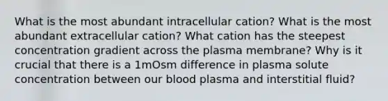 What is the most abundant intracellular cation? What is the most abundant extracellular cation? What cation has the steepest concentration gradient across the plasma membrane? Why is it crucial that there is a 1mOsm difference in plasma solute concentration between our blood plasma and interstitial fluid?