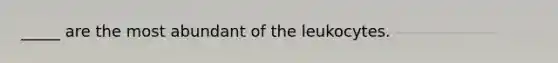 _____ are the most abundant of the leukocytes.