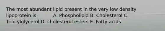 The most abundant lipid present in the very low density lipoprotein is ______ A. Phospholipid B. Cholesterol C. Triacylglycerol D. cholesterol esters E. Fatty acids