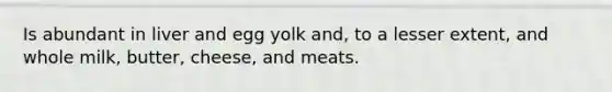 Is abundant in liver and egg yolk and, to a lesser extent, and whole milk, butter, cheese, and meats.